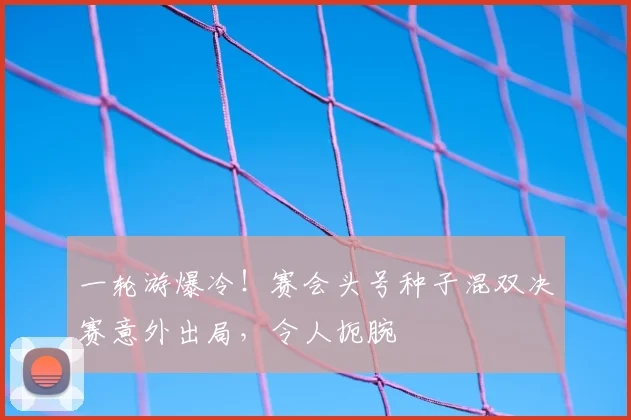 一轮游爆冷！赛会头号种子混双决赛意外出局，令人扼腕