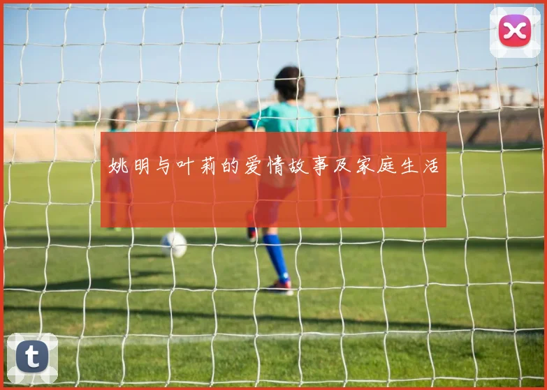 姚明与叶莉的爱情故事及家庭生活