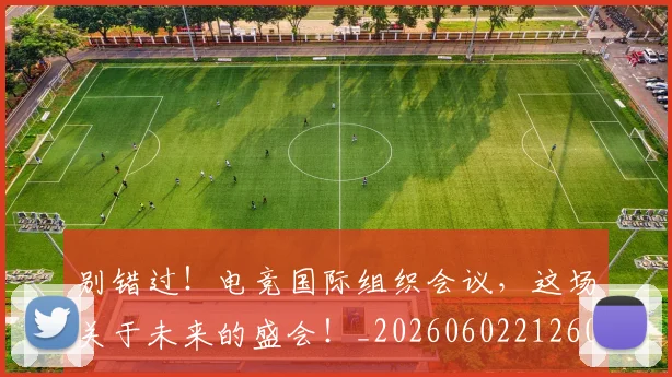 别错过！电竞国际组织会议，这场关于未来的盛会！_20260602212603