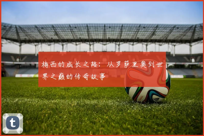梅西的成长之路：从罗萨里奥到世界之巅的传奇故事