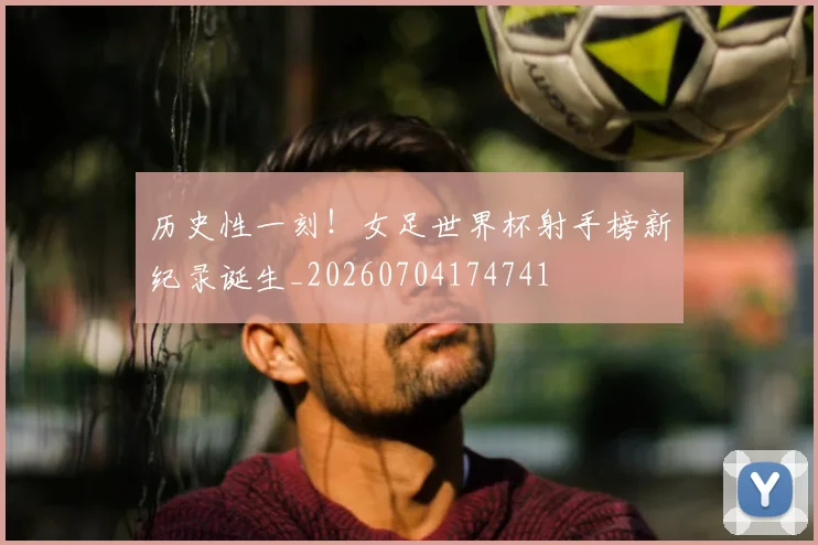 历史性一刻！女足世界杯射手榜新纪录诞生_20260704174741