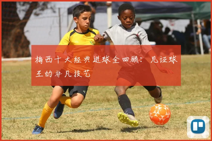 梅西十大经典进球全回顾:见证球王的非凡技艺