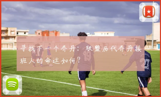 寻找下一个乔丹:联盟历代乔丹接班人的命运如何?