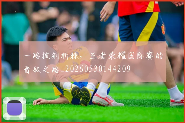 一路披荆斩棘，王者荣耀国际赛的晋级之路_20260530144209