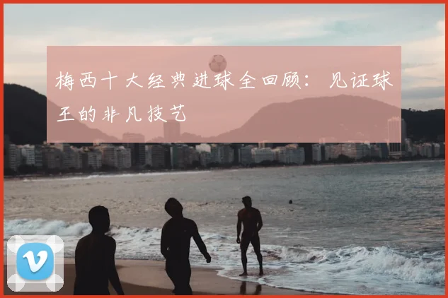 梅西十大经典进球全回顾：见证球王的非凡技艺