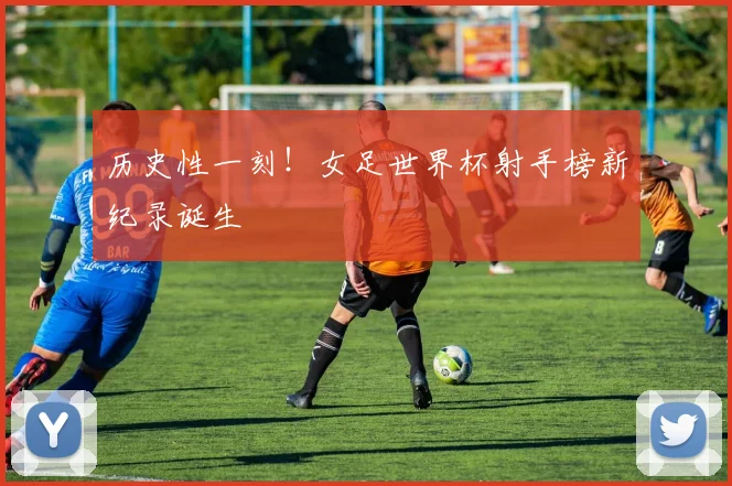 历史性一刻！女足世界杯射手榜新纪录诞生