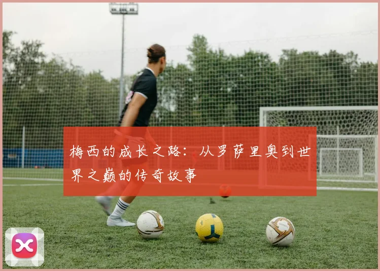 梅西的成长之路:从罗萨里奥到世界之巅的传奇故事