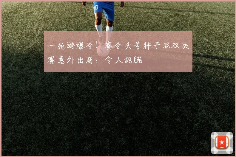 一轮游爆冷!赛会头号种子混双决赛意外出局,令人扼腕