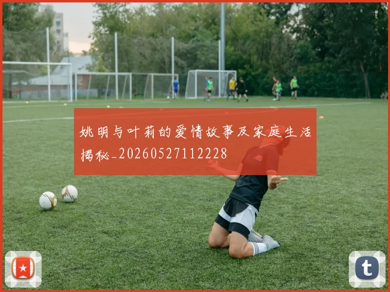 姚明与叶莉的爱情故事及家庭生活揭秘_20260527112228