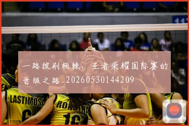 一路披荆斩棘,王者荣耀国际赛的晋级之路_20260530144209