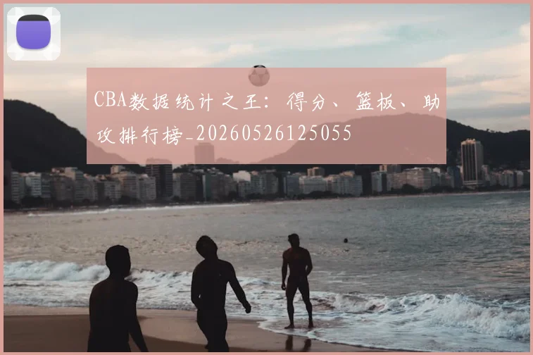 CBA数据统计之王：得分、篮板、助攻排行榜_20260526125055