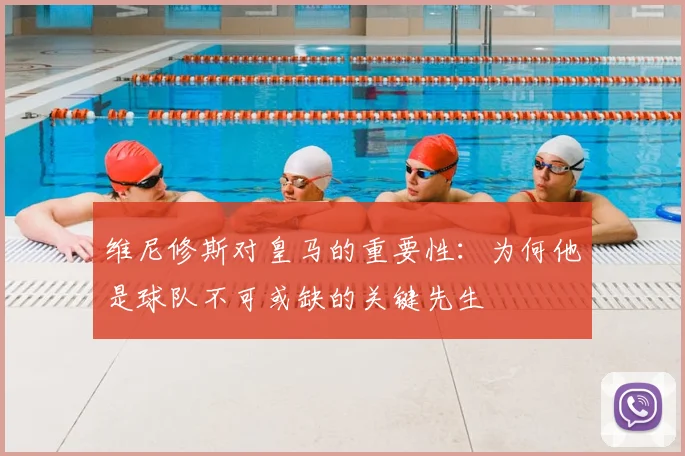 维尼修斯对皇马的重要性:为何他是球队不可或缺的关键先生